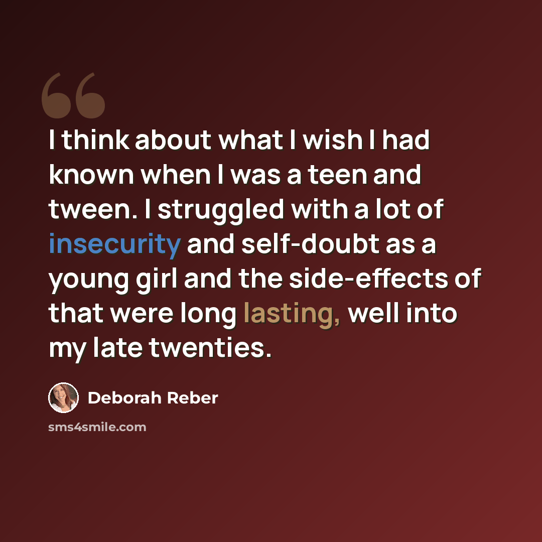 “I think about what I wish I had known when I was a teen and tween. I struggled with a lot of insecurity and self-doubt as a young girl and the side-effects of that were long lasting, well into my late twenties.” quote by Deborah Reber