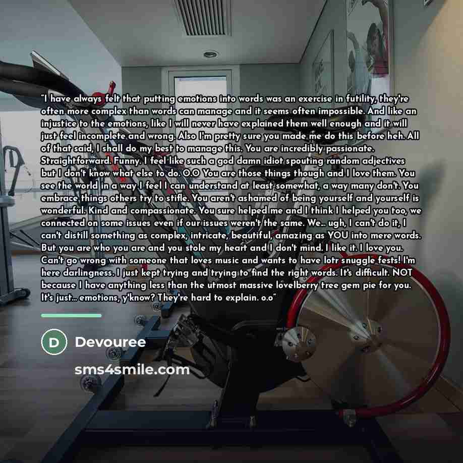 “I have always felt that putting emotions into words was an exercise in futility, they're often more complex than words can manage and it seems often impossible. And like an injustice to the emotions, like I will never have explained them well enough and it will just feel incomplete and wrong. Also…” quote by Devouree