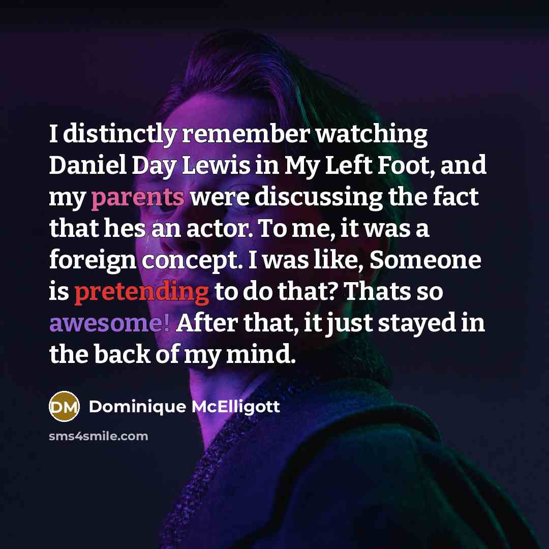 “I distinctly remember watching Daniel Day Lewis in My Left Foot, and my parents were discussing the fact that hes an actor. To me, it was a foreign concept. I was like, Someone is pretending to do that? Thats so awesome! After that, it just stayed in the back of my mind.” quote by Dominique McElligott