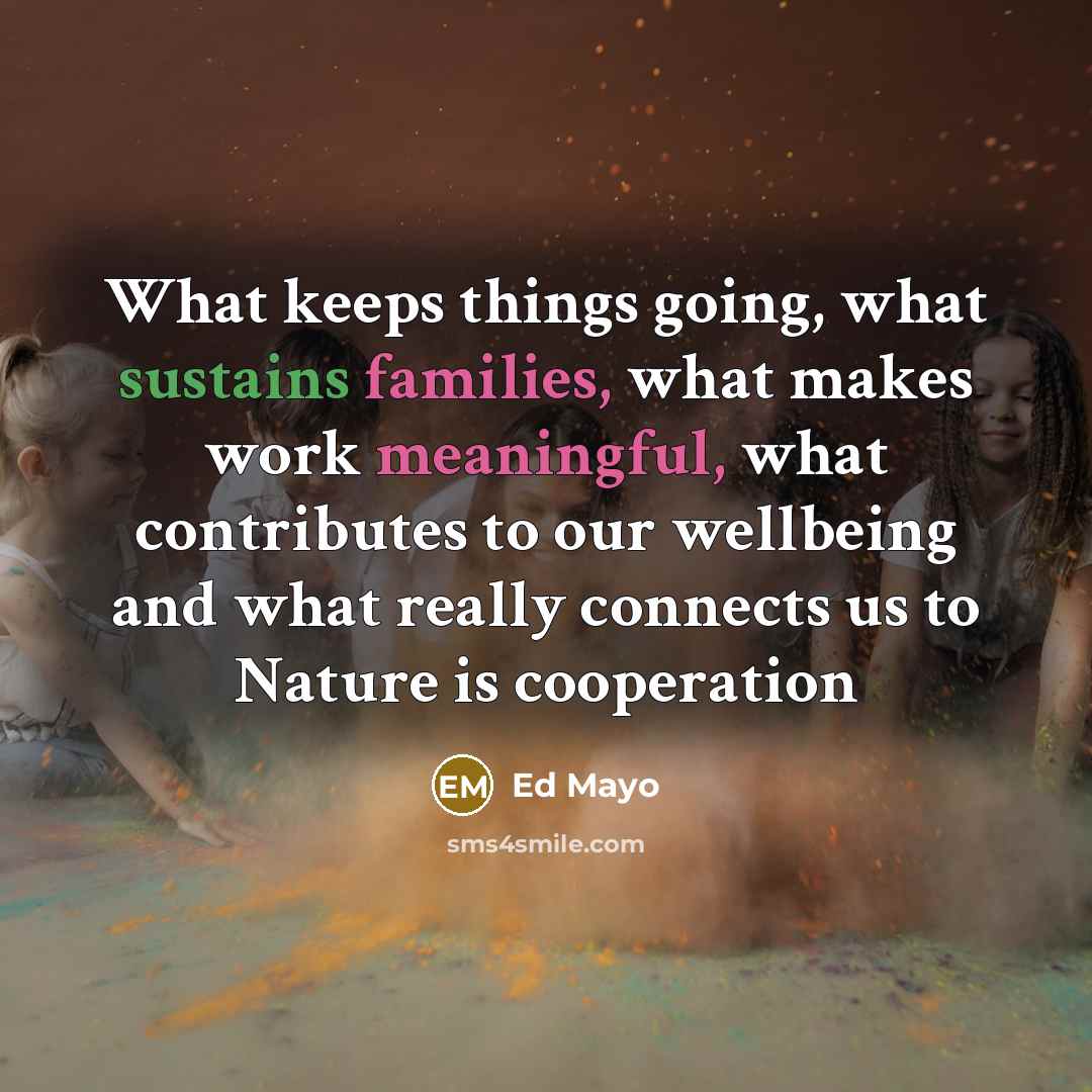“What keeps things going, what sustains families, what makes work meaningful, what contributes to our wellbeing and what really connects us to Nature is cooperation” quote by Ed Mayo
