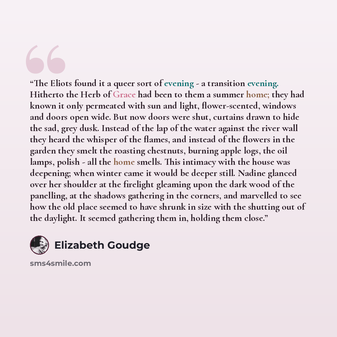 “The Eliots found it a queer sort of evening - a transition evening. Hitherto the Herb of Grace had been to them a summer home; they had known it only permeated with sun and light, flower-scented, windows and doors open wide. But now doors were shut, curtains drawn to hide the sad, grey dusk…” quote by Elizabeth Goudge