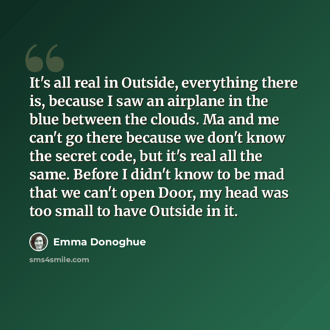 “It's all real in Outside, everything there is, because I saw an airplane in the blue between the clouds. Ma and me can't go there because we don't know the secret code, but it's real all the same. Before I didn't know to be mad that we can't open Door, my head was too small to have Outside in it.” quote by Emma Donoghue