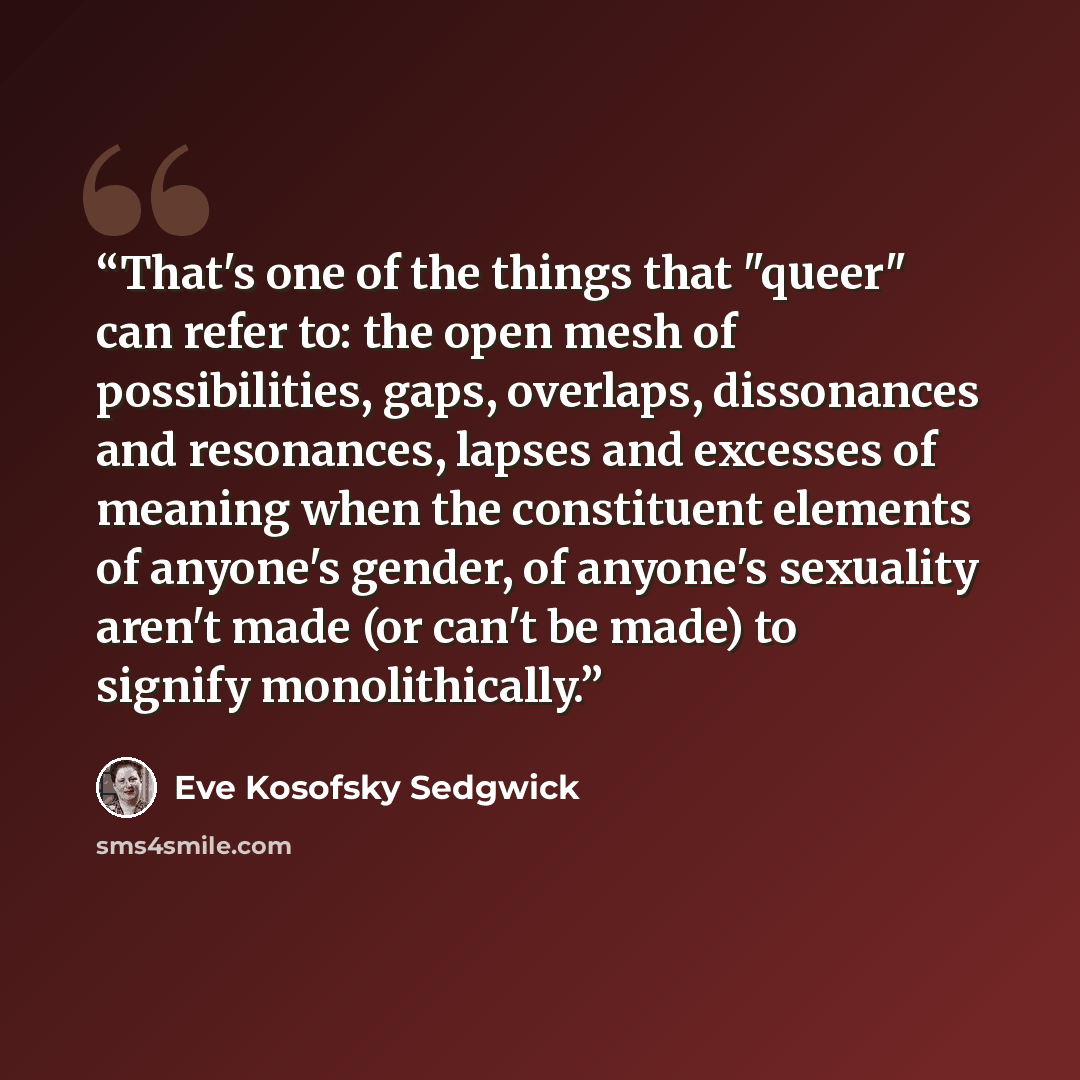 “That's one of the things that "queer" can refer to: the open mesh of possibilities, gaps, overlaps, dissonances and resonances, lapses and excesses of meaning when the constituent elements of anyone's gender, of anyone's sexuality aren't made (or can't be made) to signify monolithically.” quote by Eve Kosofsky Sedgwick