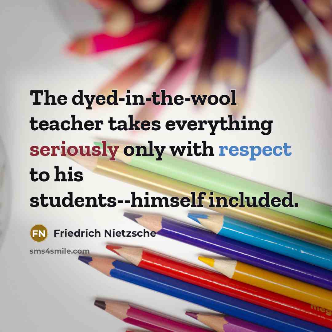 “The dyed-in-the-wool teacher takes everything seriously only with respect to his students--himself included.” quote by Friedrich Nietzsche