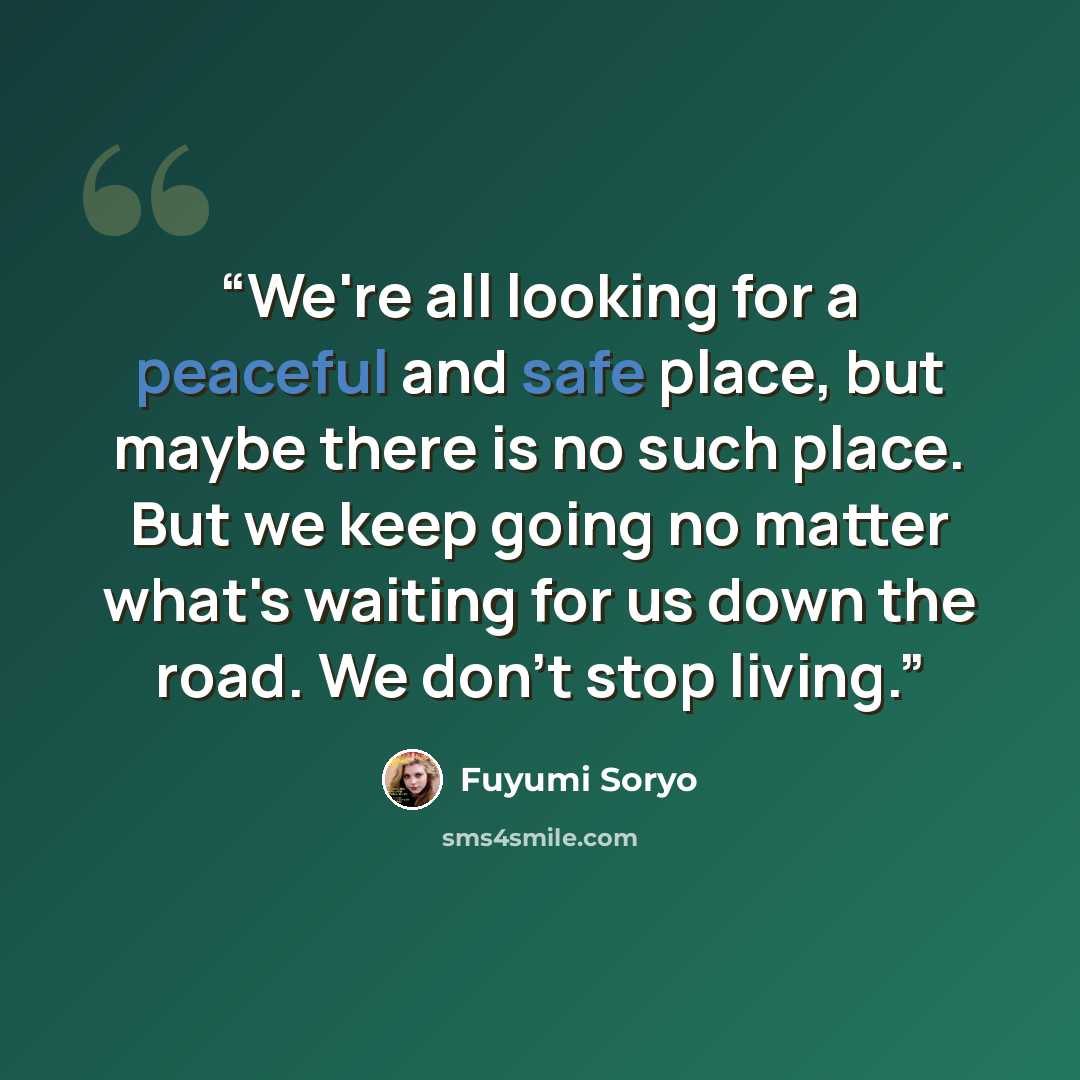 “We're all looking for a peaceful and safe place, but maybe there is no such place. But we keep going no matter what's waiting for us down the road. We don't stop living.” quote by Fuyumi Soryo