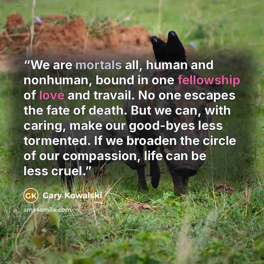 “We are mortals all, human and nonhuman, bound in one fellowship of love and travail. No one escapes the fate of death. But we can, with caring, make our good-byes less tormented. If we broaden the circle of our compassion, life can be less cruel.” quote by Gary Kowalski