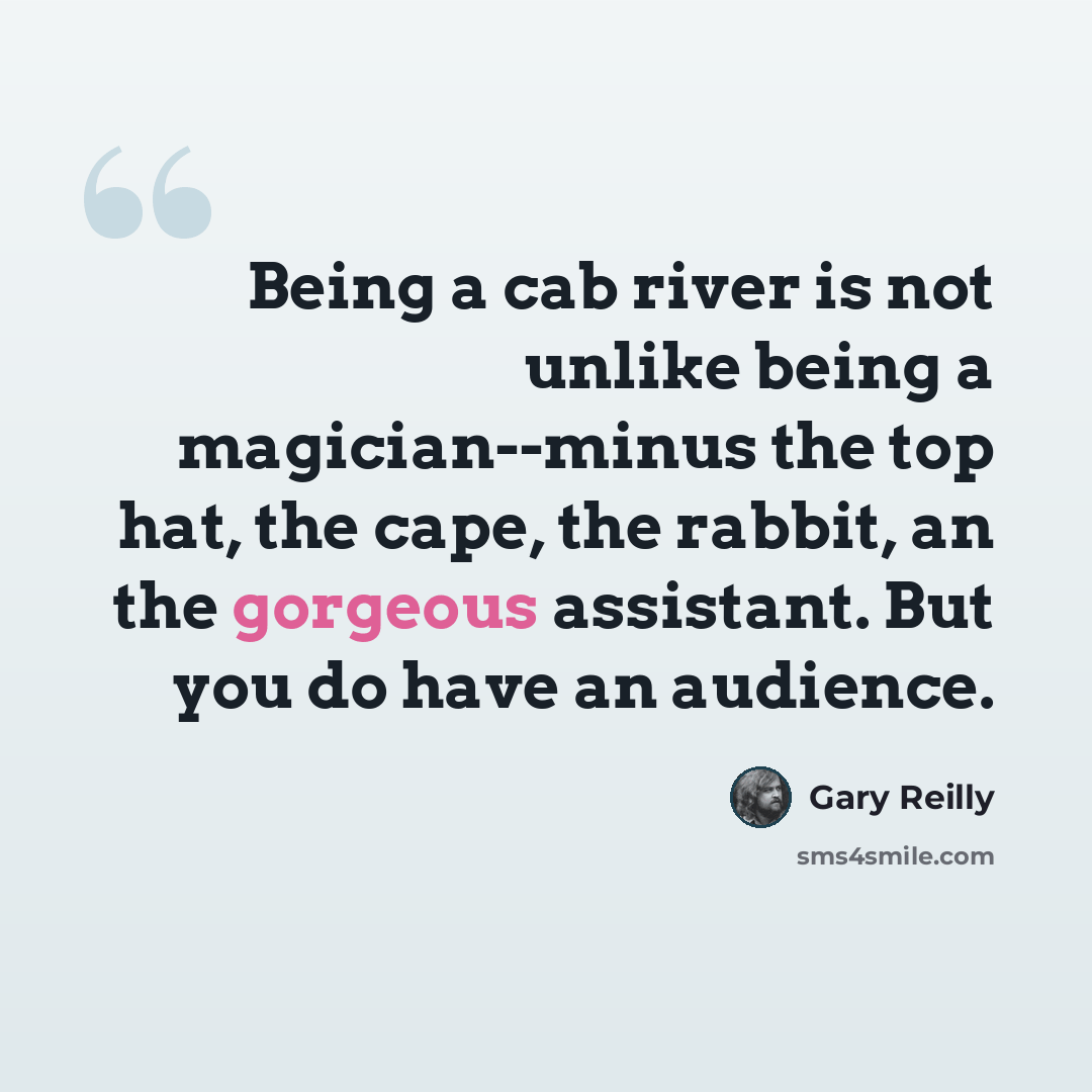 “Being a cab river is not unlike being a magician--minus the top hat, the cape, the rabbit, an the gorgeous assistant. But you do have an audience.” quote by Gary Reilly