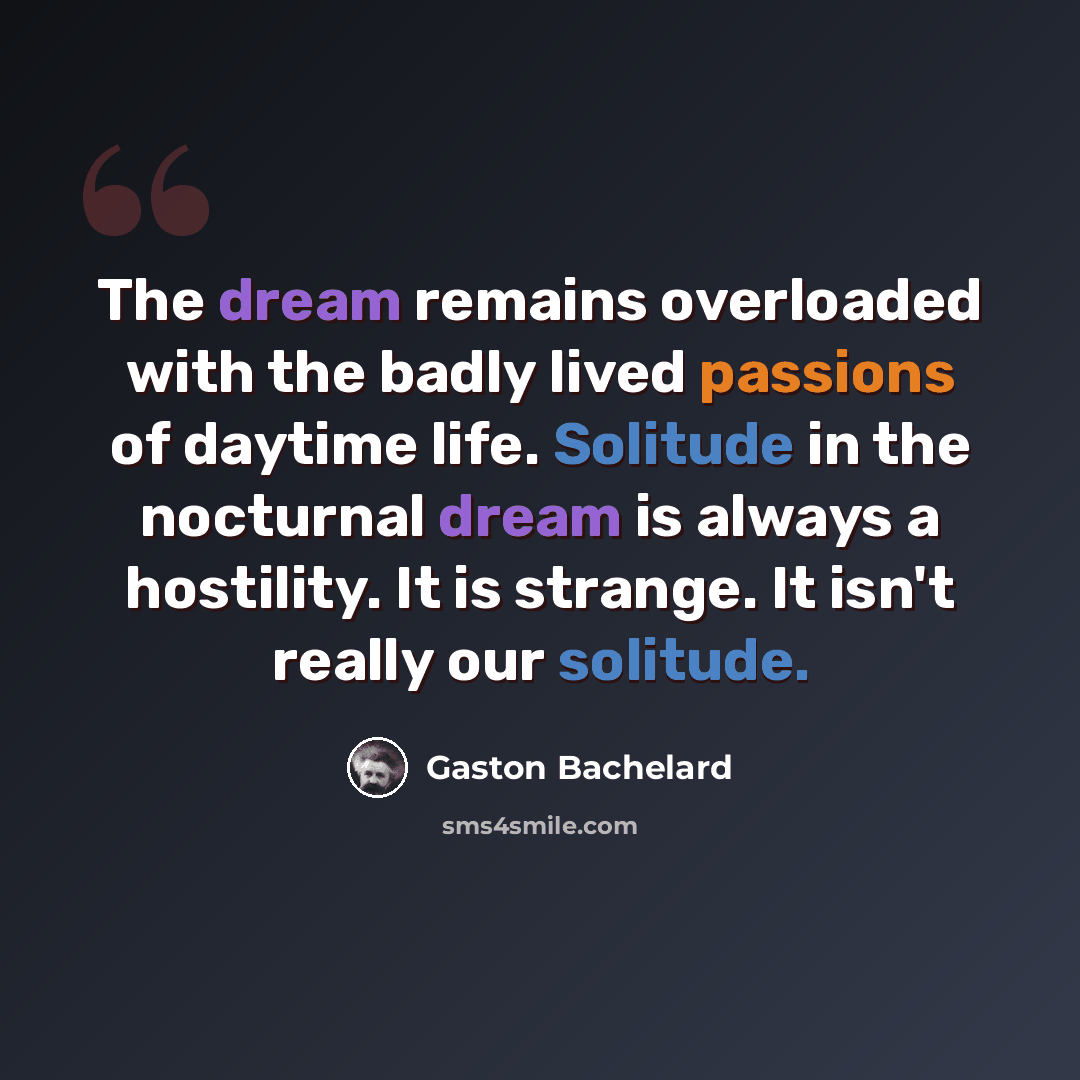 “The dream remains overloaded with the badly lived passions of daytime life. Solitude in the nocturnal dream is always a hostility. It is strange. It isn't really our solitude.” quote by Gaston Bachelard