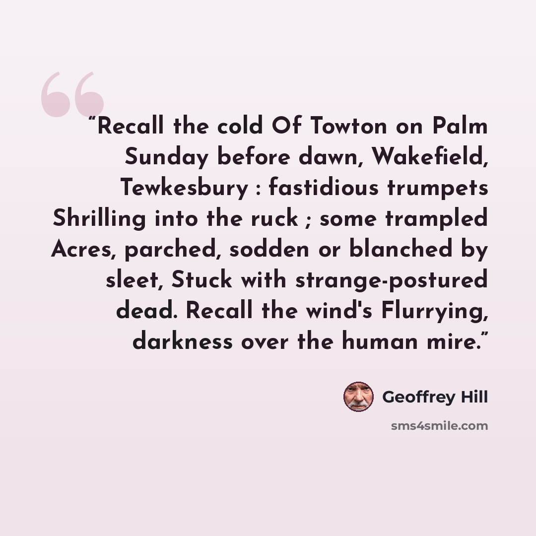 “Recall the cold Of Towton on Palm Sunday before dawn, Wakefield, Tewkesbury : fastidious trumpets Shrilling into the ruck ; some trampled Acres, parched, sodden or blanched by sleet, Stuck with strange-postured dead. Recall the wind's Flurrying, darkness over the human mire.” quote by Geoffrey Hill