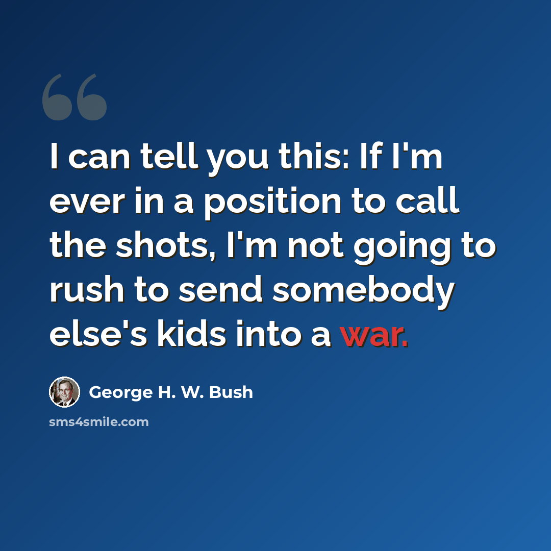 “I can tell you this: If I'm ever in a position to call the shots, I'm not going to rush to send somebody else's kids into a war.” quote by George H. W. Bush