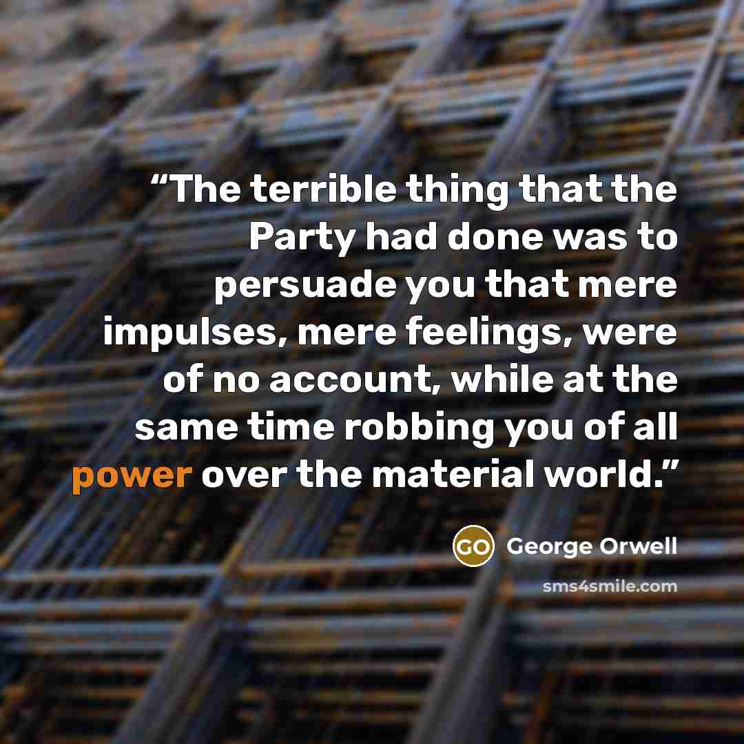 “The terrible thing that the Party had done was to persuade you that mere impulses, mere feelings, were of no account, while at the same time robbing you of all power over the material world.” quote by George Orwell