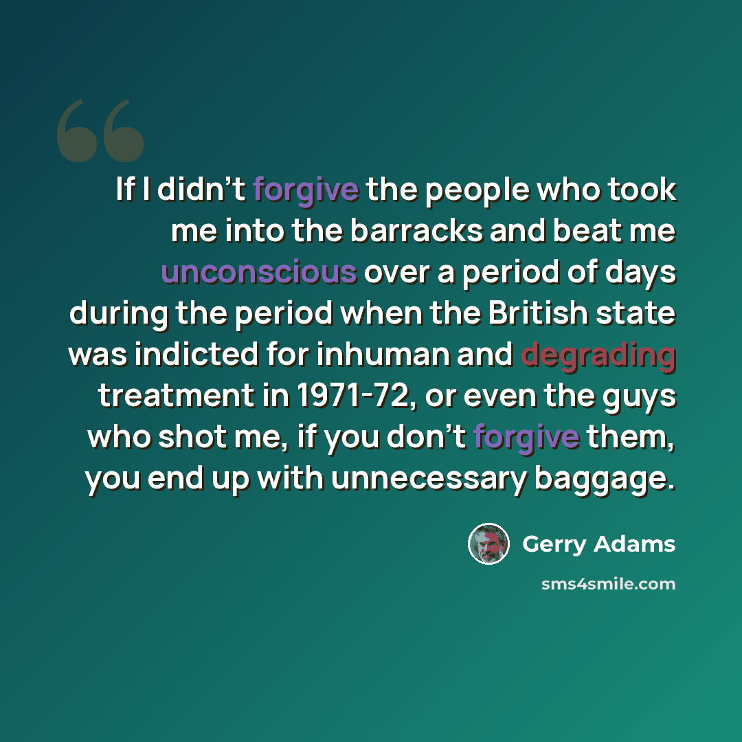 “If I didn't forgive the people who took me into the barracks and beat me unconscious over a period of days during the period when the British state was indicted for inhuman and degrading treatment in 1971-72, or even the guys who shot me, if you don't forgive them, you end up with unnecessary…” quote by Gerry Adams