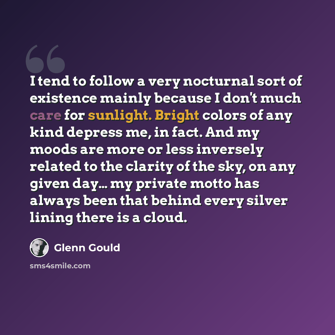 “I tend to follow a very nocturnal sort of existence mainly because I don't much care for sunlight. Bright colors of any kind depress me, in fact. And my moods are more or less inversely related to the clarity of the sky, on any given day… my private motto has always been that behind every silver…” quote by Glenn Gould