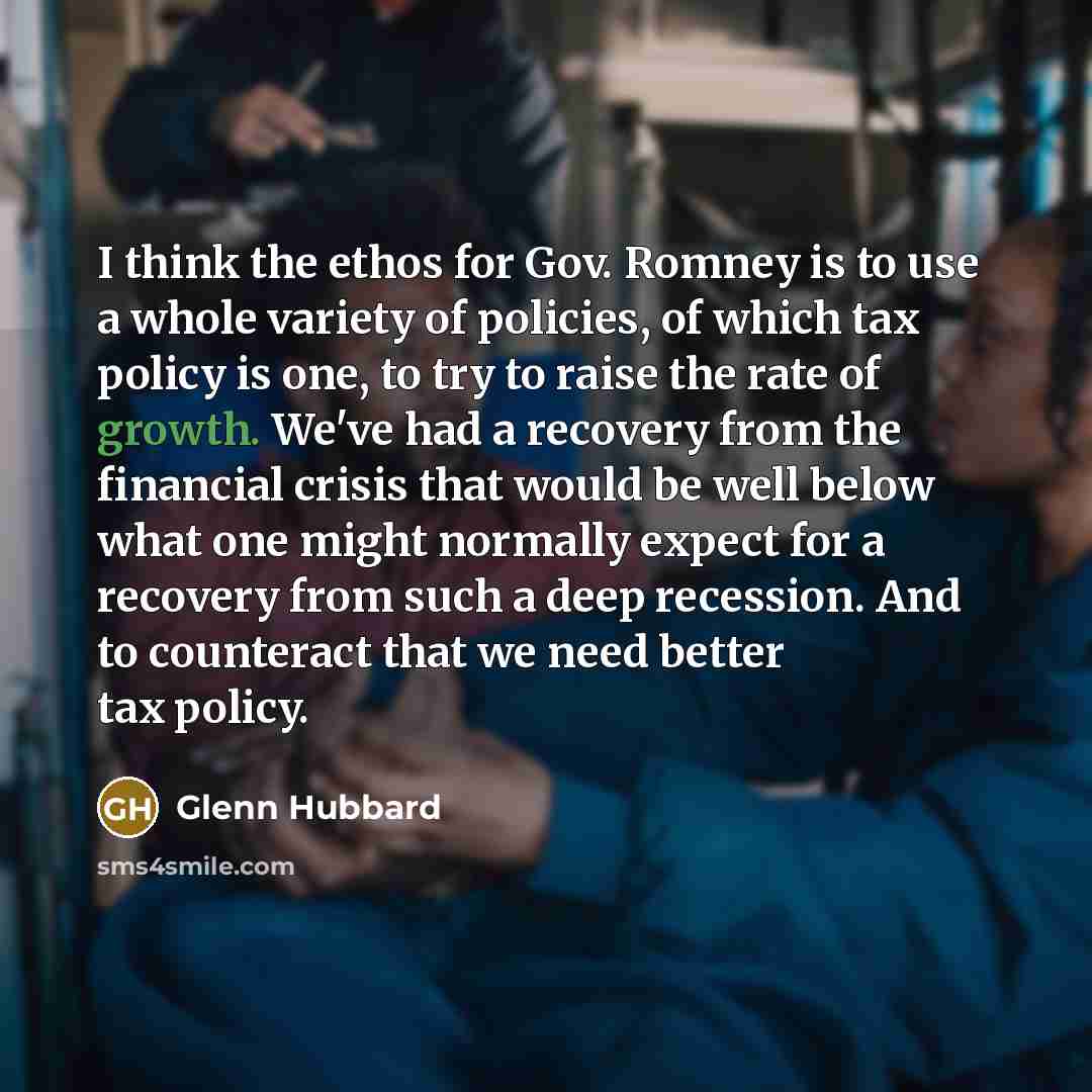 “I think the ethos for Gov. Romney is to use a whole variety of policies, of which tax policy is one, to try to raise the rate of growth. We've had a recovery from the financial crisis that would be well below what one might normally expect for a recovery from such a deep recession. And to…” quote by Glenn Hubbard