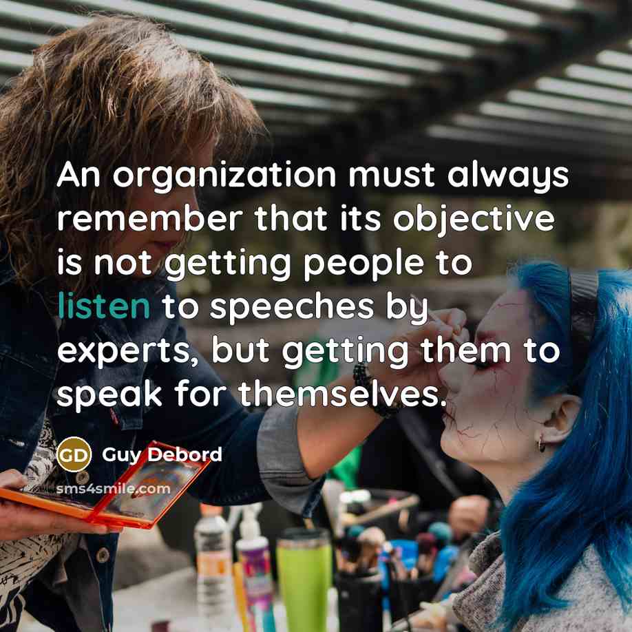 “An organization must always remember that its objective is not getting people to listen to speeches by experts, but getting them to speak for themselves.” quote by Guy Debord