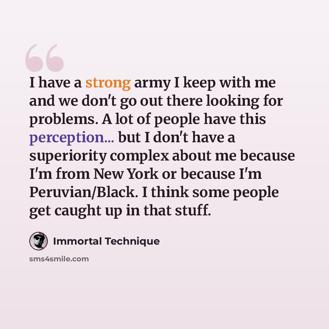 “I have a strong army I keep with me and we don't go out there looking for problems. A lot of people have this perception... but I don't have a superiority complex about me because I'm from New York or because I'm Peruvian/Black. I think some people get caught up in that stuff.” quote by Immortal Technique