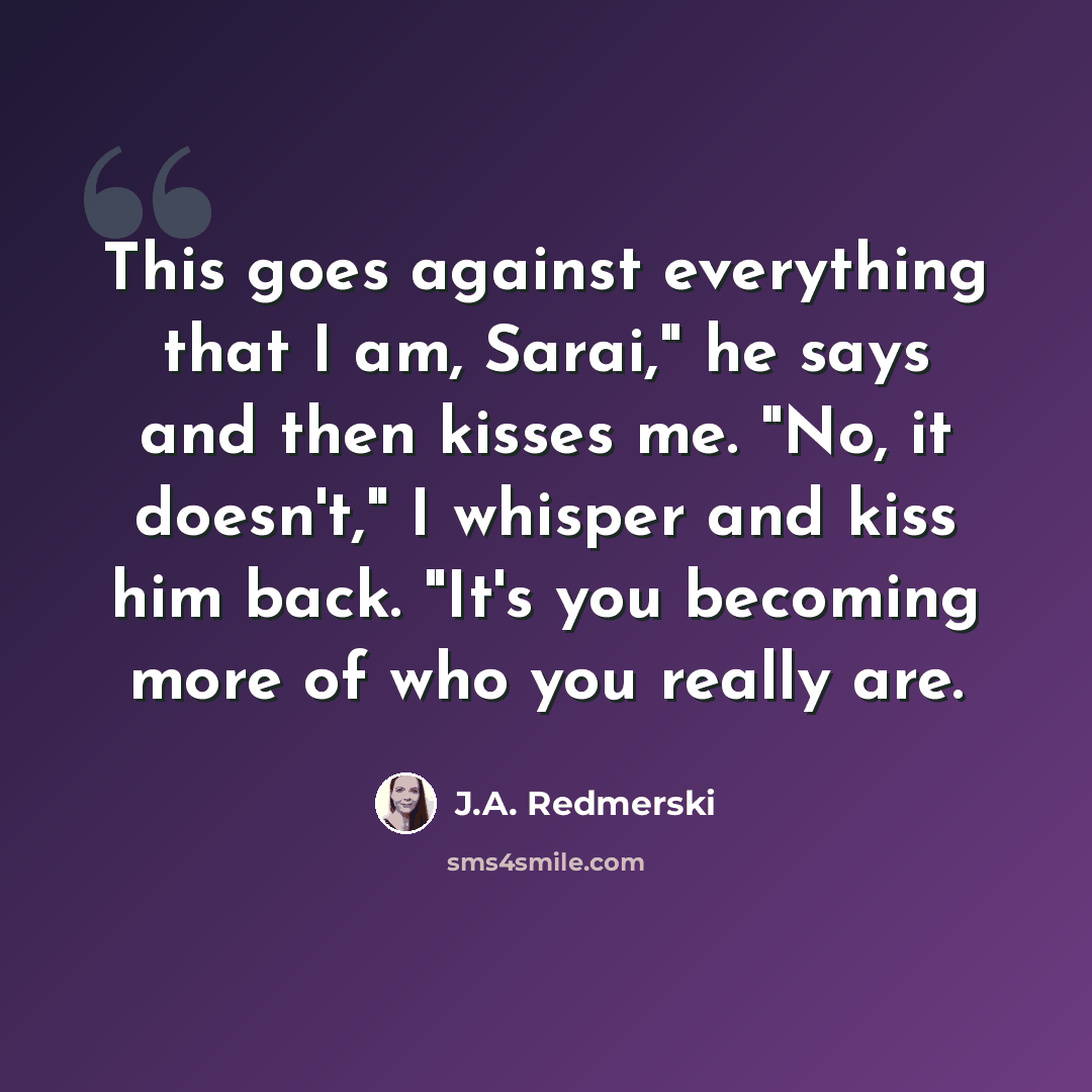 “This goes against everything that I am, Sarai," he says and then kisses me. "No, it doesn't," I whisper and kiss him back. "It's you becoming more of who you really are.” quote by J.A. Redmerski