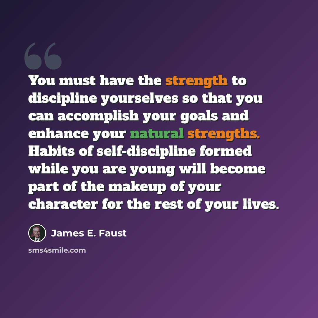 “You must have the strength to discipline yourselves so that you can accomplish your goals and enhance your natural strengths. Habits of self-discipline formed while you are young will become part of the makeup of your character for the rest of your lives.” quote by James E. Faust