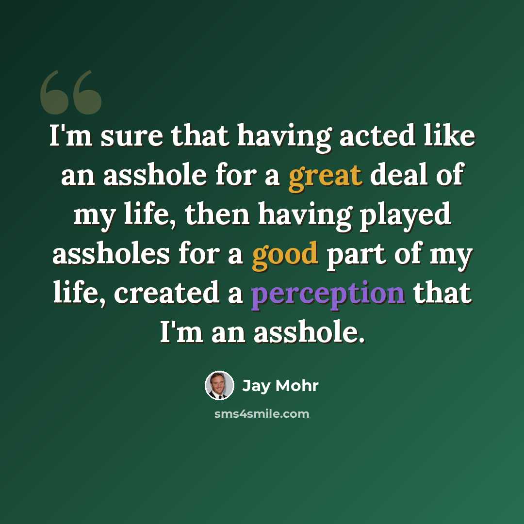 “I'm sure that having acted like an asshole for a great deal of my life, then having played assholes for a good part of my life, created a perception that I'm an asshole.” quote by Jay Mohr