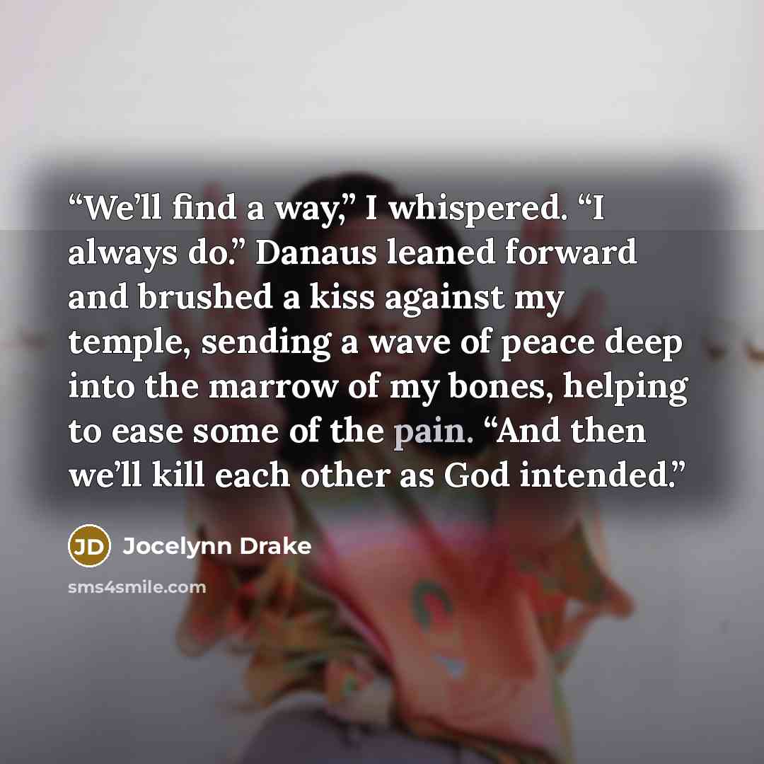 “We’ll find a way,” I whispered. “I always do.” Danaus leaned forward and brushed a kiss against my temple, sending a wave of peace deep into the marrow of my bones, helping to ease some of the pain. “And then we’ll kill each other as God intended.” quote by Jocelynn Drake