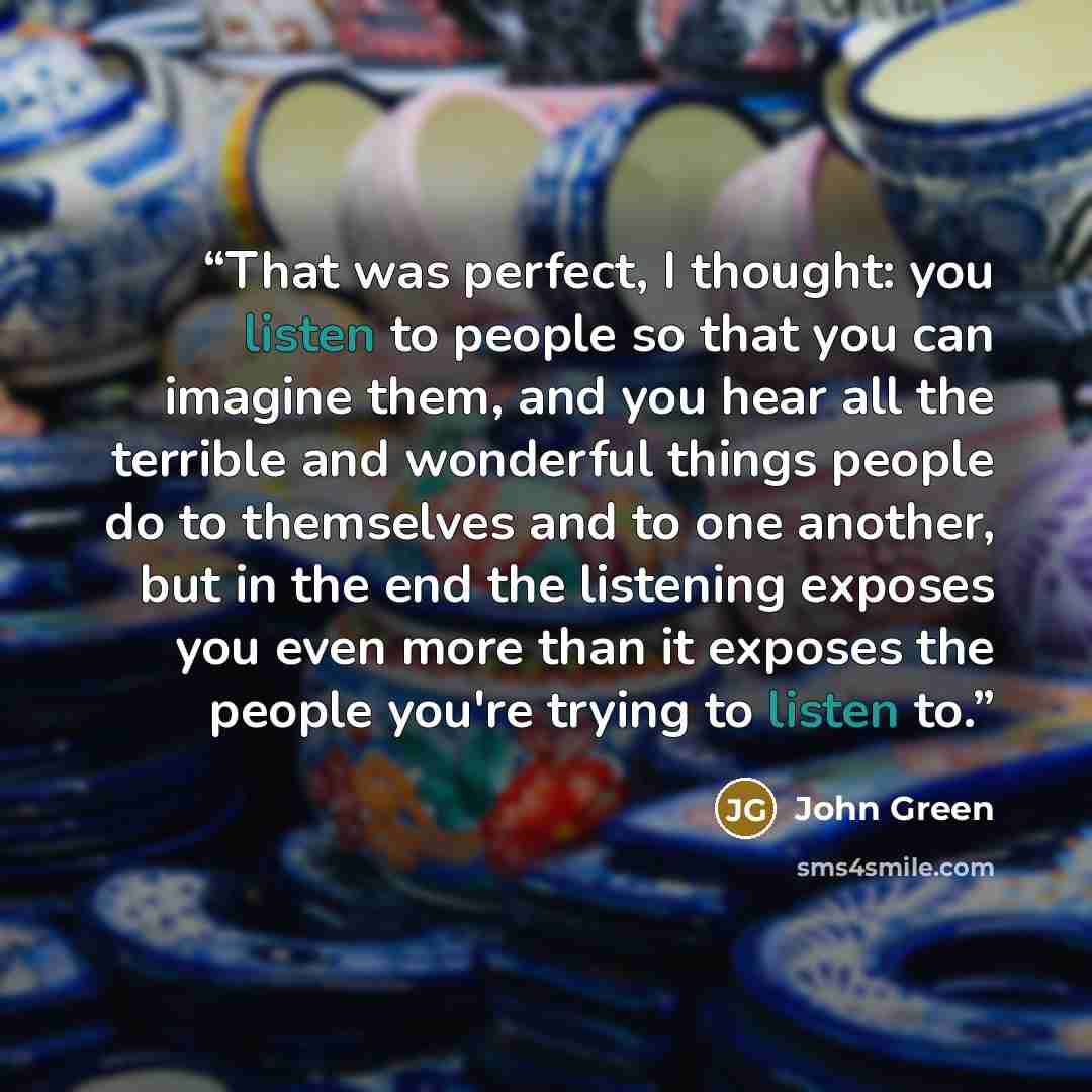 “That was perfect, I thought: you listen to people so that you can imagine them, and you hear all the terrible and wonderful things people do to themselves and to one another, but in the end the listening exposes you even more than it exposes the people you're trying to listen to.” quote by John Green