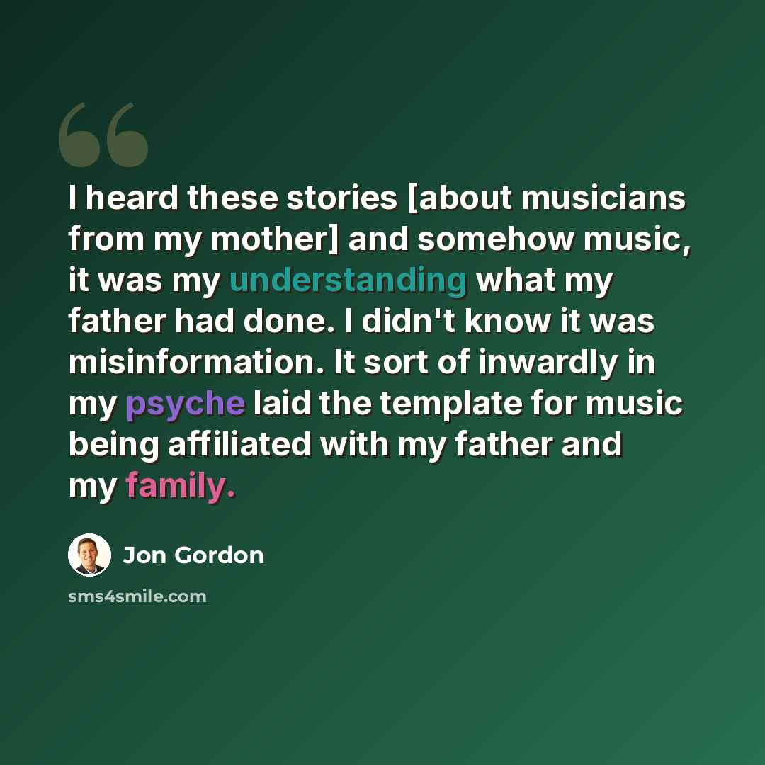 “I heard these stories [about musicians from my mother] and somehow music, it was my understanding what my father had done. I didn't know it was misinformation. It sort of inwardly in my psyche laid the template for music being affiliated with my father and my family.” quote by Jon Gordon
