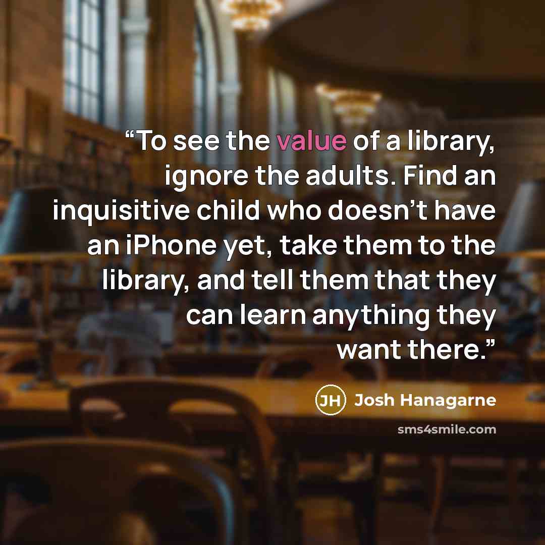 “To see the value of a library, ignore the adults. Find an inquisitive child who doesn't have an iPhone yet, take them to the library, and tell them that they can learn anything they want there.” quote by Josh Hanagarne