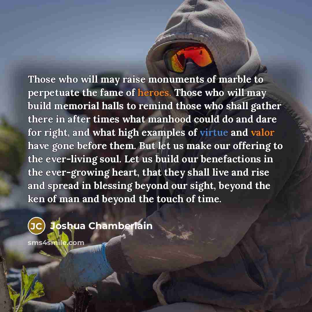 “Those who will may raise monuments of marble to perpetuate the fame of heroes. Those who will may build memorial halls to remind those who shall gather there in after times what manhood could do and dare for right, and what high examples of virtue and valor have gone before them. But let us make…” quote by Joshua Chamberlain