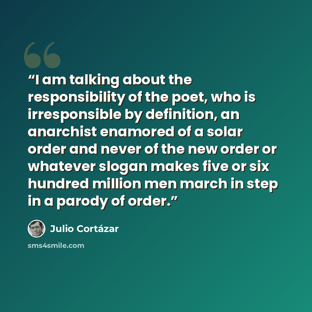 “I am talking about the responsibility of the poet, who is irresponsible by definition, an anarchist enamored of a solar order and never of the new order or whatever slogan makes five or six hundred million men march in step in a parody of order.” quote by Julio Cortázar