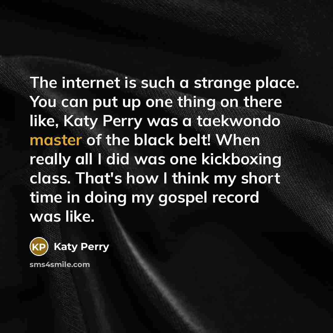 “The internet is such a strange place. You can put up one thing on there like, Katy Perry was a taekwondo master of the black belt! When really all I did was one kickboxing class. That's how I think my short time in doing my gospel record was like.” quote by Katy Perry