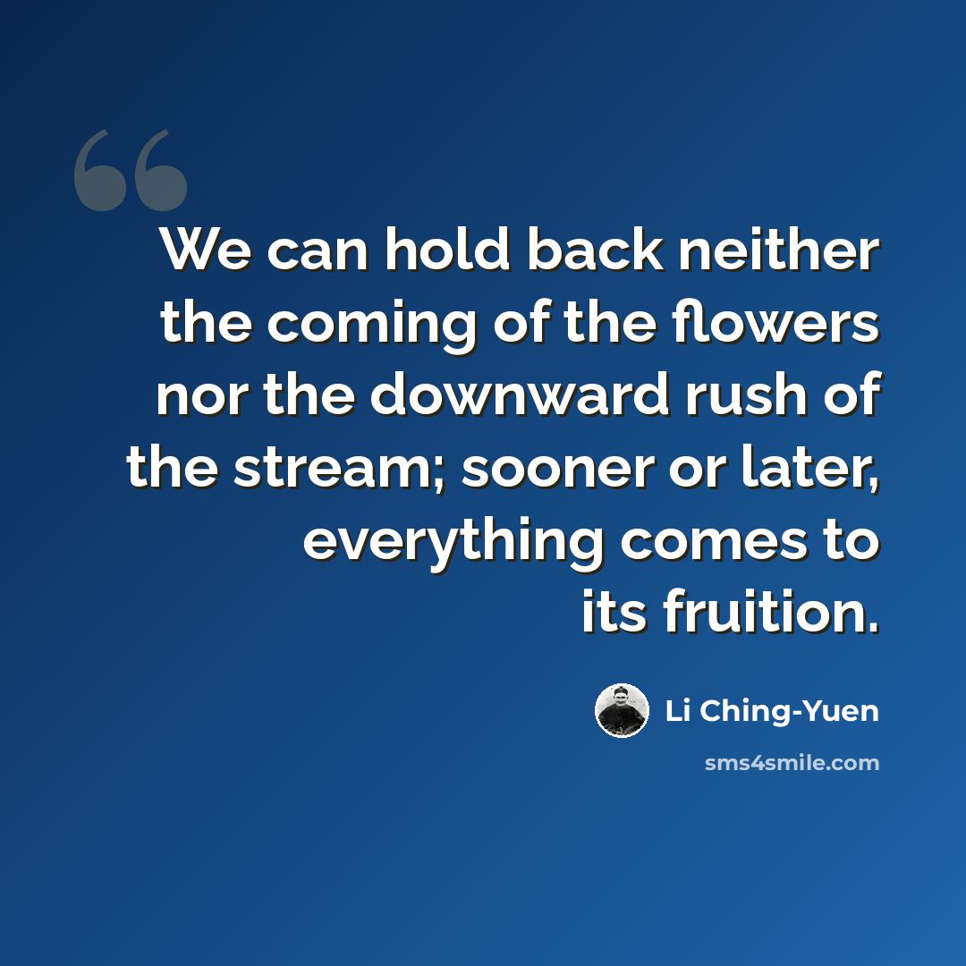“We can hold back neither the coming of the flowers nor the downward rush of the stream; sooner or later, everything comes to its fruition.” quote by Li Ching-Yuen