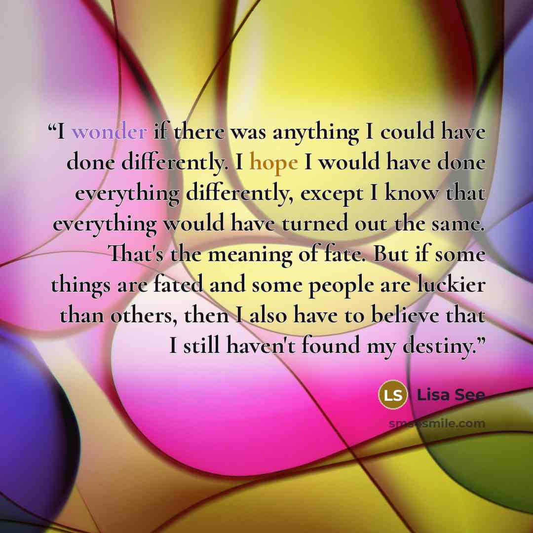 “I wonder if there was anything I could have done differently. I hope I would have done everything differently, except I know that everything would have turned out the same. That's the meaning of fate. But if some things are fated and some people are luckier than others, then I also have to believe…” quote by Lisa See