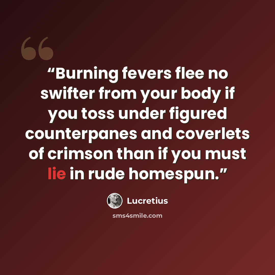 “Burning fevers flee no swifter from your body if you toss under figured counterpanes and coverlets of crimson than if you must lie in rude homespun.” quote by Lucretius