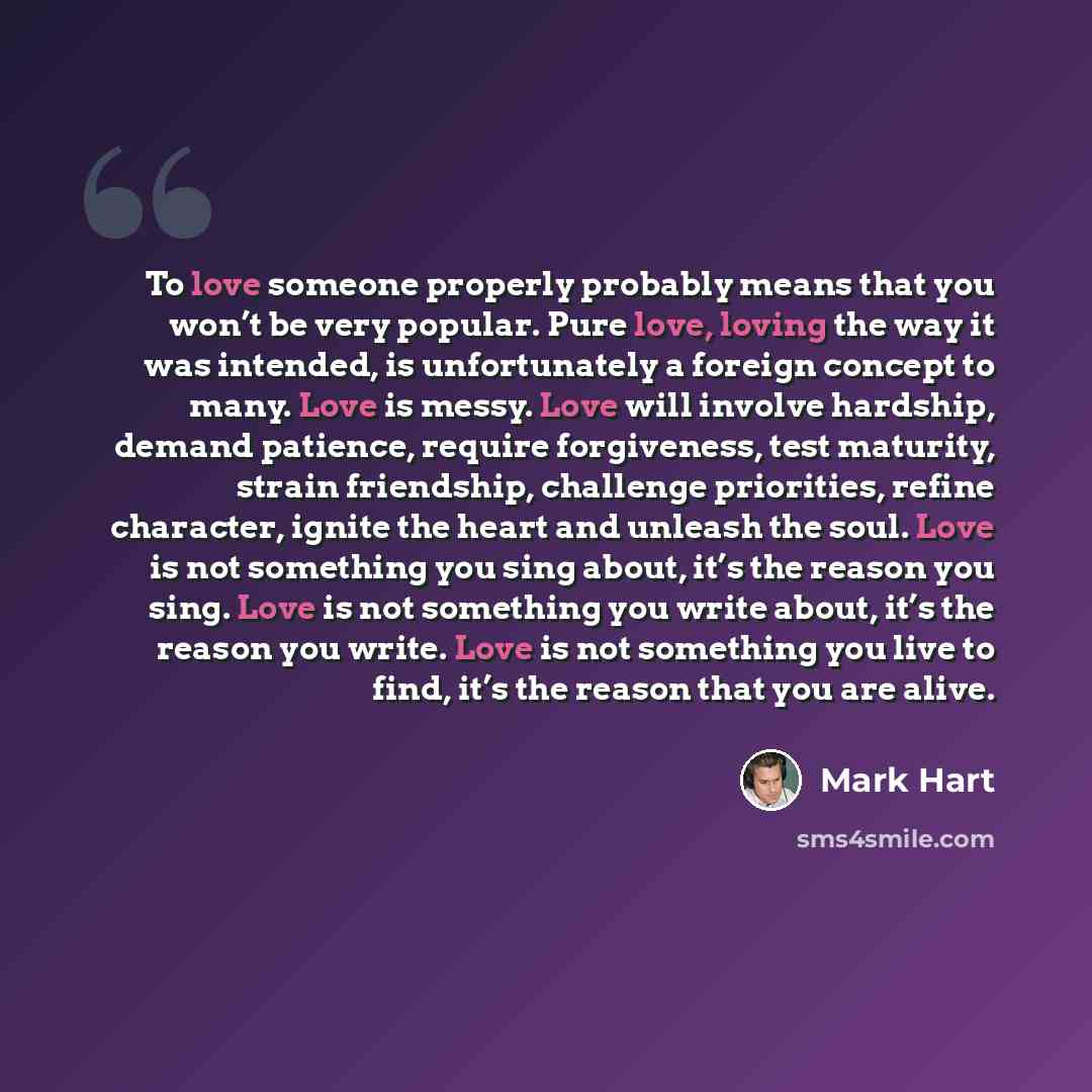 “To love someone properly probably means that you won’t be very popular. Pure love, loving the way it was intended, is unfortunately a foreign concept to many. Love is messy. Love will involve hardship, demand patience, require forgiveness, test maturity, strain friendship, challenge priorities…” quote by Mark Hart