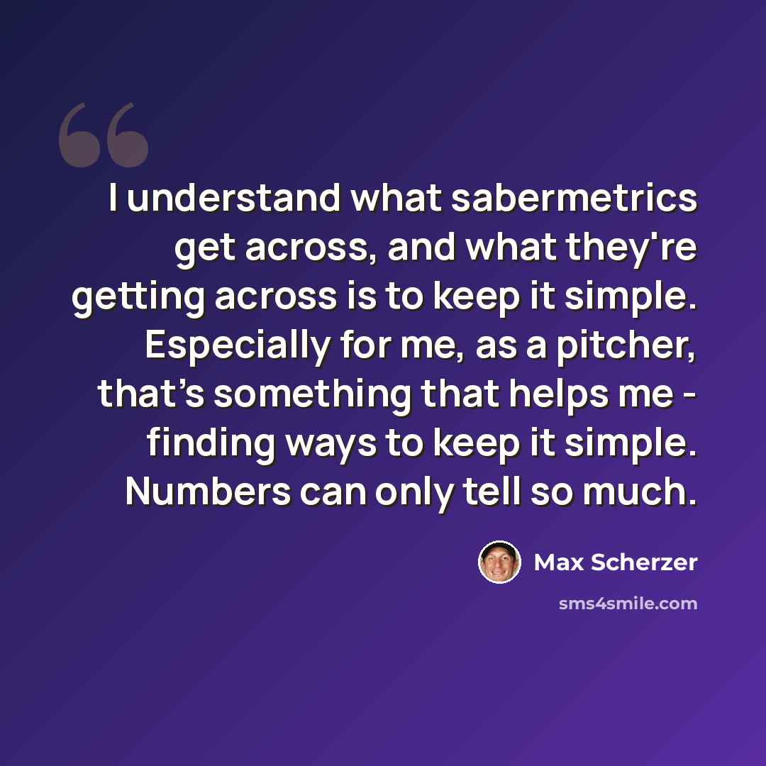 “I understand what sabermetrics get across, and what they're getting across is to keep it simple. Especially for me, as a pitcher, that's something that helps me - finding ways to keep it simple. Numbers can only tell so much.” quote by Max Scherzer