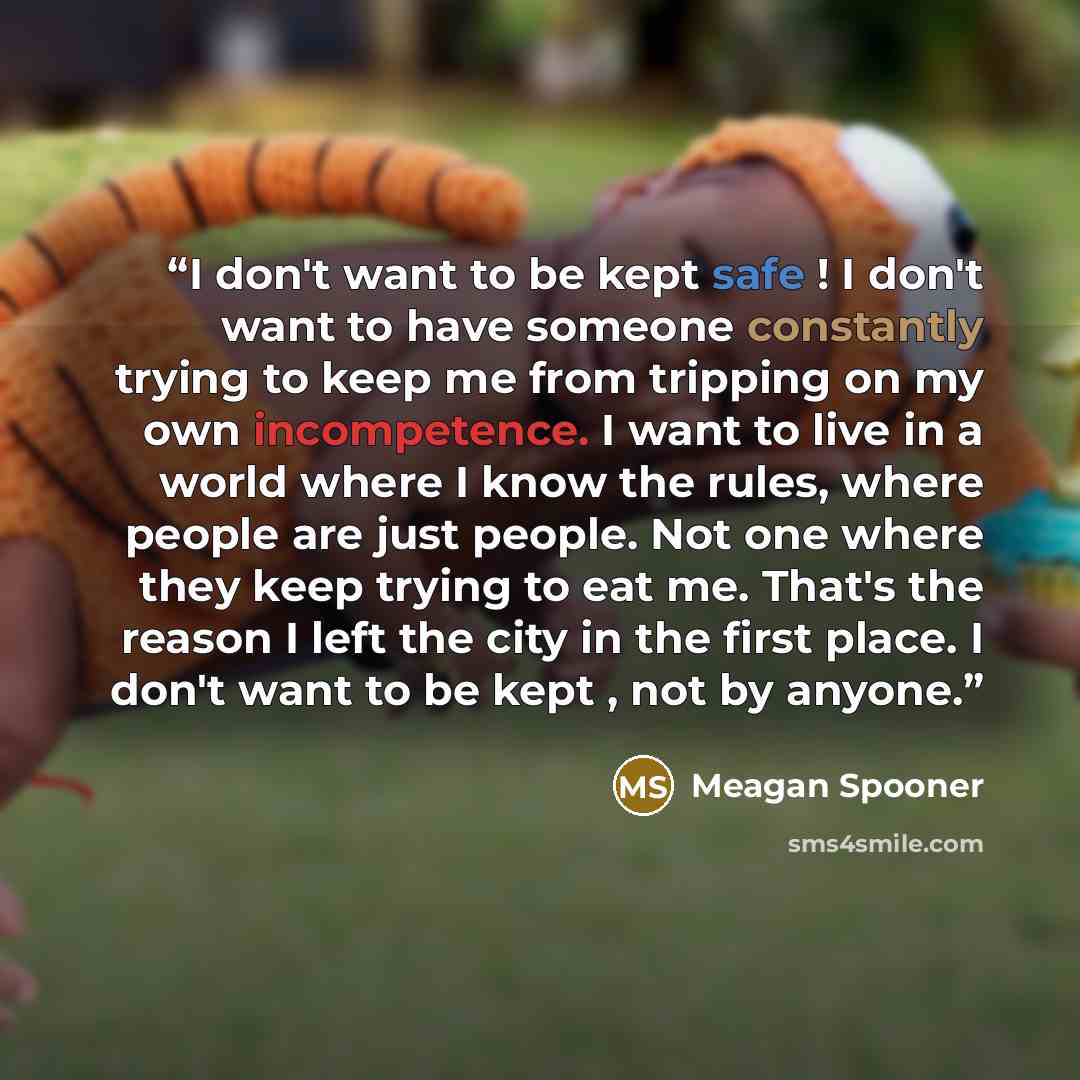 “I don't want to be kept safe ! I don't want to have someone constantly trying to keep me from tripping on my own incompetence. I want to live in a world where I know the rules, where people are just people. Not one where they keep trying to eat me. That's the reason I left the city in the first…” quote by Meagan Spooner