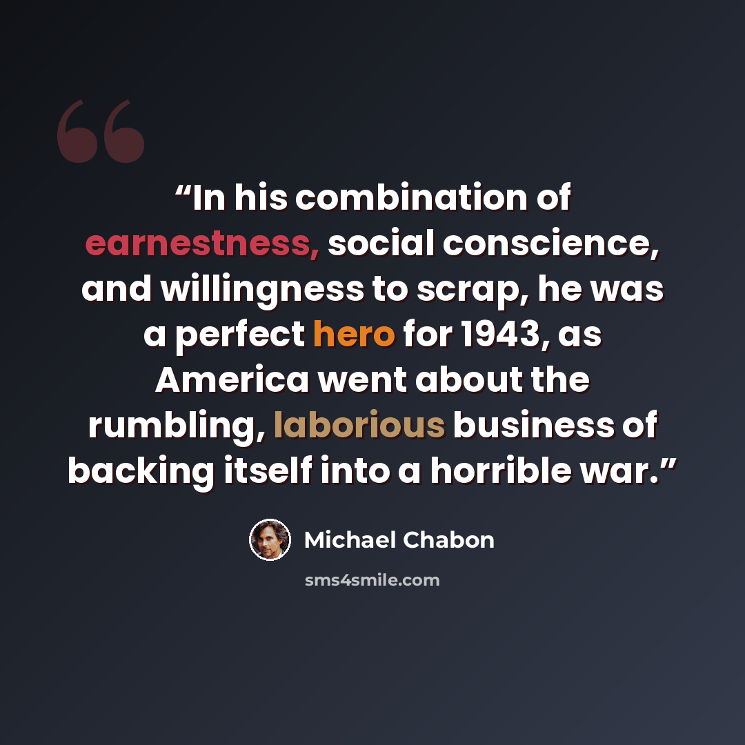 “In his combination of earnestness, social conscience, and willingness to scrap, he was a perfect hero for 1943, as America went about the rumbling, laborious business of backing itself into a horrible war.” quote by Michael Chabon