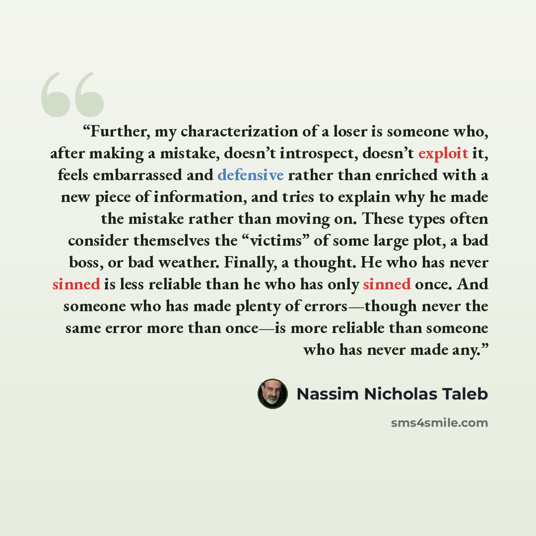 “Further, my characterization of a loser is someone who, after making a mistake, doesn’t introspect, doesn’t exploit it, feels embarrassed and defensive rather than enriched with a new piece of information, and tries to explain why he made the mistake rather than moving on. These types often…” quote by Nassim Nicholas Taleb