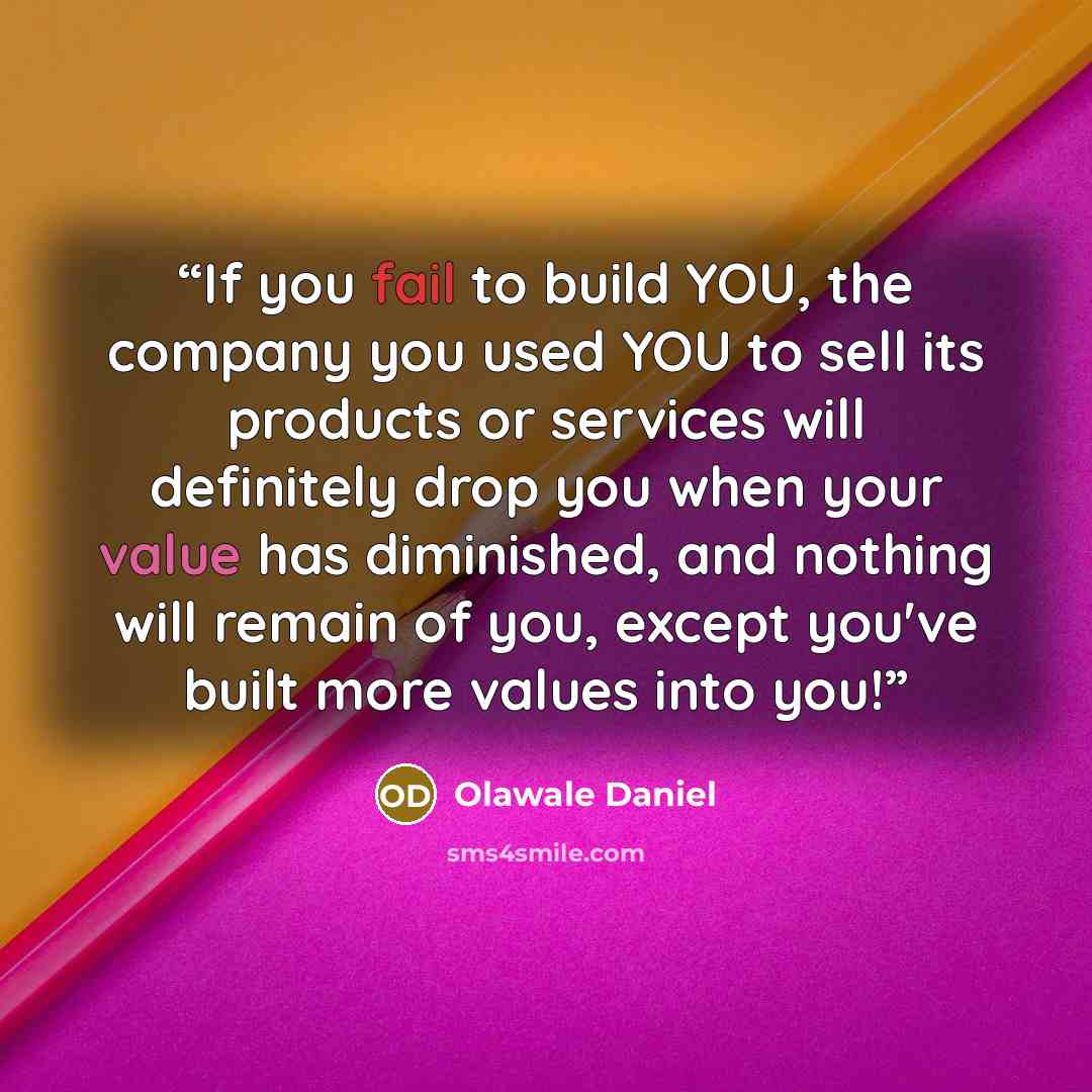 “If you fail to build YOU, the company you used YOU to sell its products or services will definitely drop you when your value has diminished, and nothing will remain of you, except you've built more values into you!” quote by Olawale Daniel