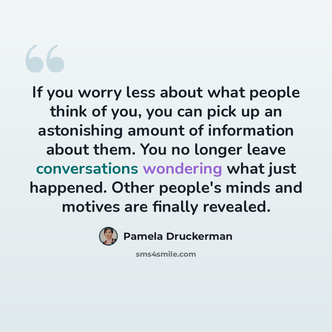 “If you worry less about what people think of you, you can pick up an astonishing amount of information about them. You no longer leave conversations wondering what just happened. Other people's minds and motives are finally revealed.” quote by Pamela Druckerman