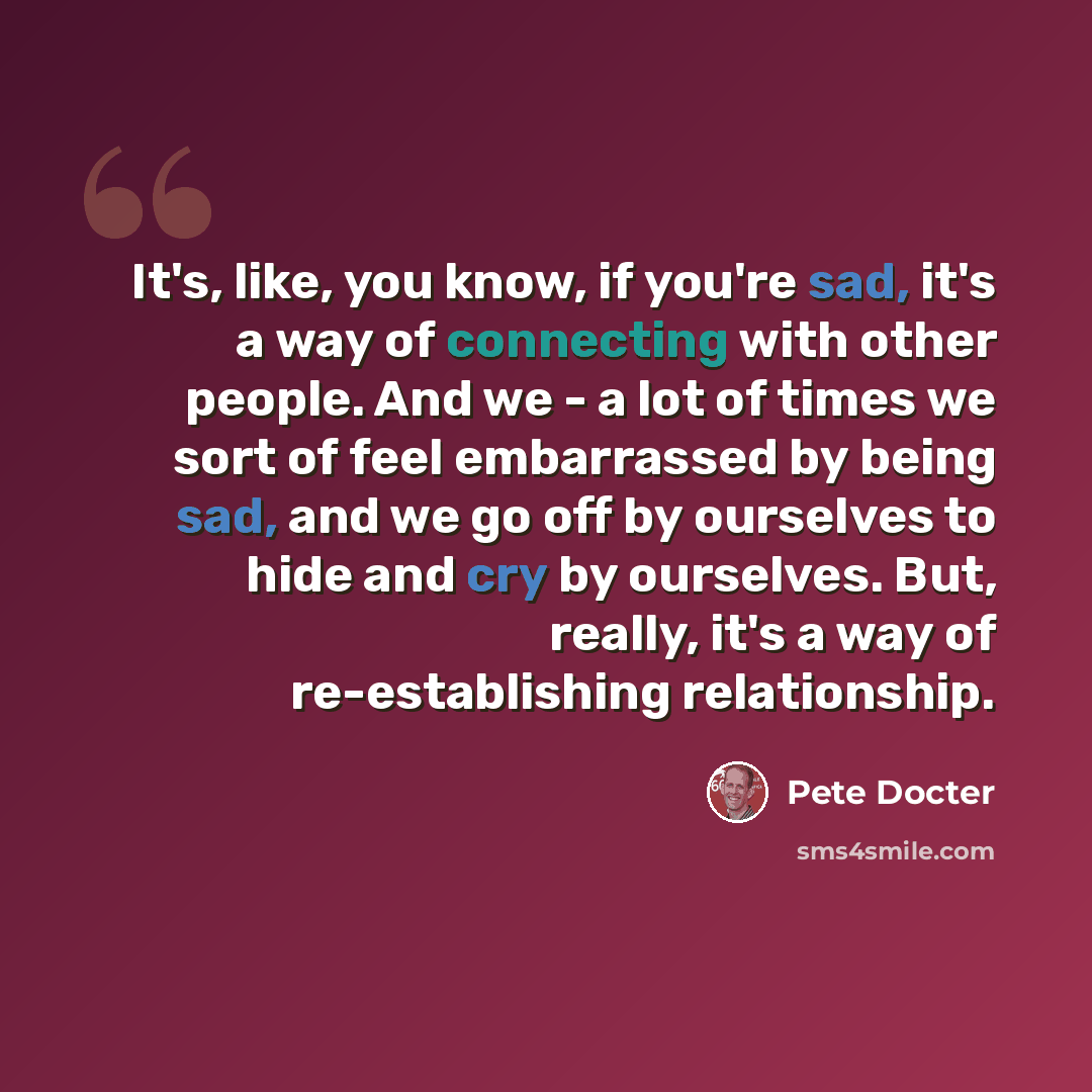 “It's, like, you know, if you're sad, it's a way of connecting with other people. And we - a lot of times we sort of feel embarrassed by being sad, and we go off by ourselves to hide and cry by ourselves. But, really, it's a way of re-establishing relationship.” quote by Pete Docter