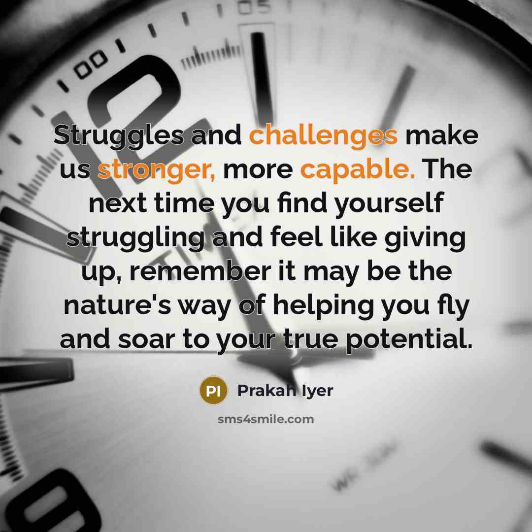 “Struggles and challenges make us stronger, more capable. The next time you find yourself struggling and feel like giving up, remember it may be the nature's way of helping you fly and soar to your true potential.” quote by Prakah Iyer