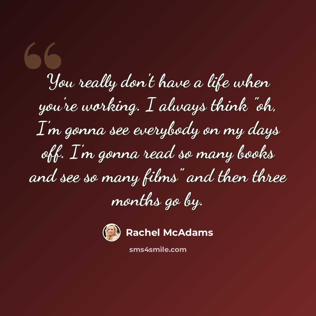 “You really don't have a life when you're working. I always think "oh, I'm gonna see everybody on my days off. I'm gonna read so many books and see so many films" and then three months go by.” quote by Rachel McAdams