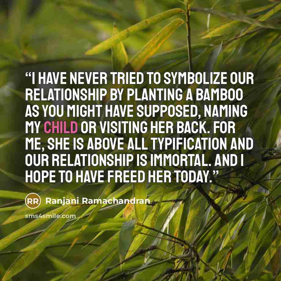 “I have never tried to symbolize our relationship by planting a bamboo as you might have supposed, naming my child or visiting her back. For me, she is above all typification and our relationship is immortal. And I hope to have freed her today.” quote by Ranjani Ramachandran