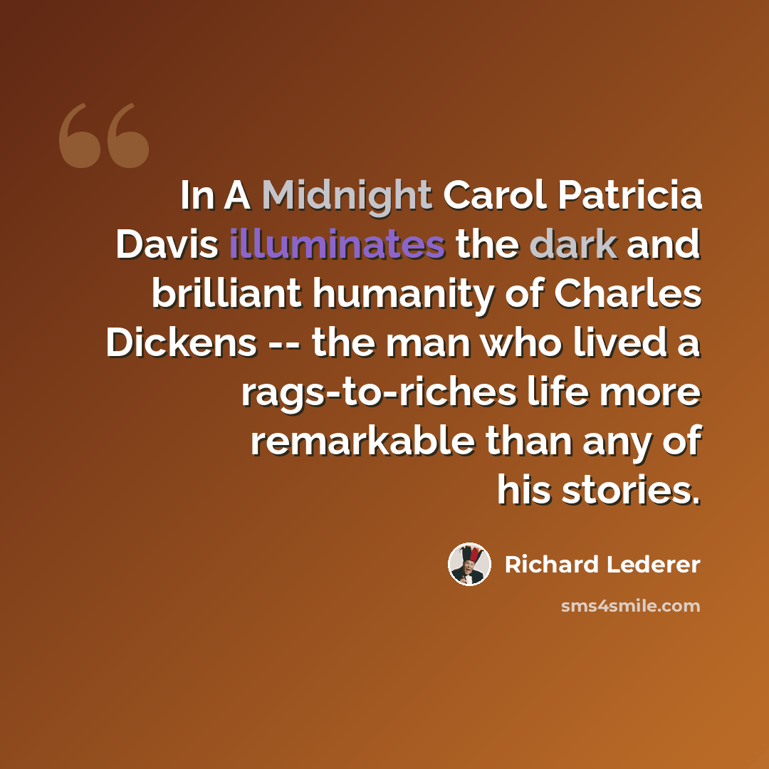 “In A Midnight Carol Patricia Davis illuminates the dark and brilliant humanity of Charles Dickens -- the man who lived a rags-to-riches life more remarkable than any of his stories.” quote by Richard Lederer