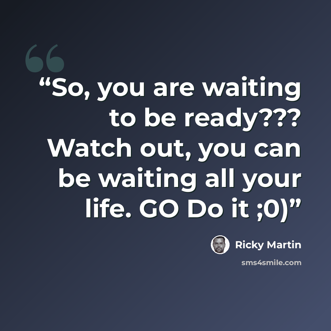 “So, you are waiting to be ready??? Watch out, you can be waiting all your life. GO Do it ;0)” quote by Ricky Martin