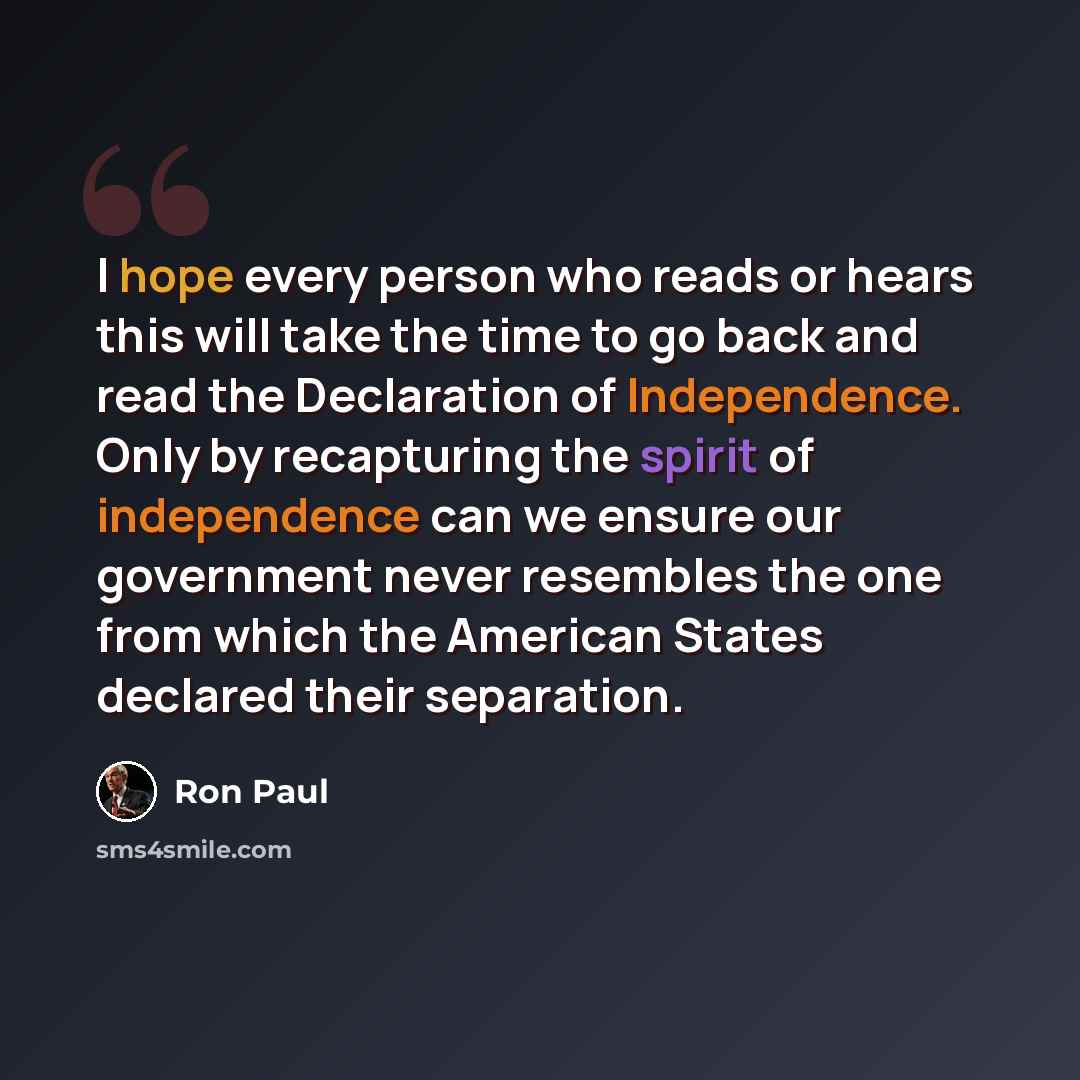 “I hope every person who reads or hears this will take the time to go back and read the Declaration of Independence. Only by recapturing the spirit of independence can we ensure our government never resembles the one from which the American States declared their separation.” quote by Ron Paul