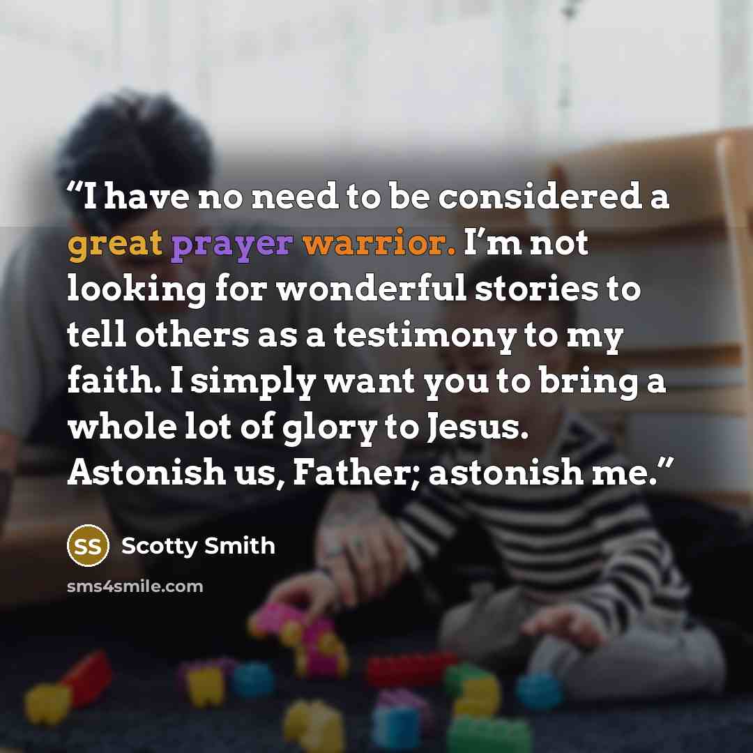“I have no need to be considered a great prayer warrior. I’m not looking for wonderful stories to tell others as a testimony to my faith. I simply want you to bring a whole lot of glory to Jesus. Astonish us, Father; astonish me.” quote by Scotty Smith