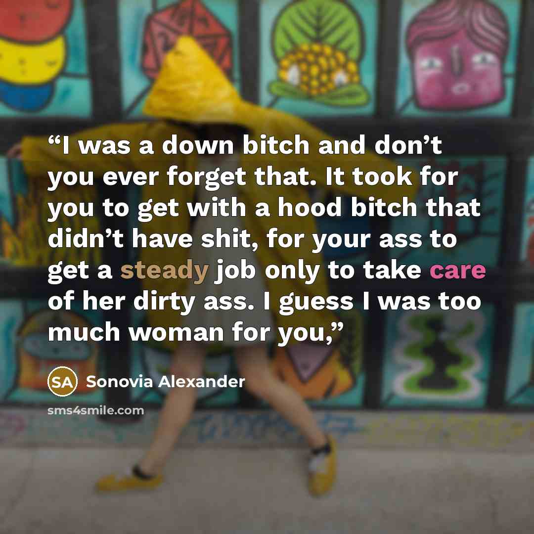“I was a down bitch and don’t you ever forget that. It took for you to get with a hood bitch that didn’t have shit, for your ass to get a steady job only to take care of her dirty ass. I guess I was too much woman for you,” quote by Sonovia Alexander