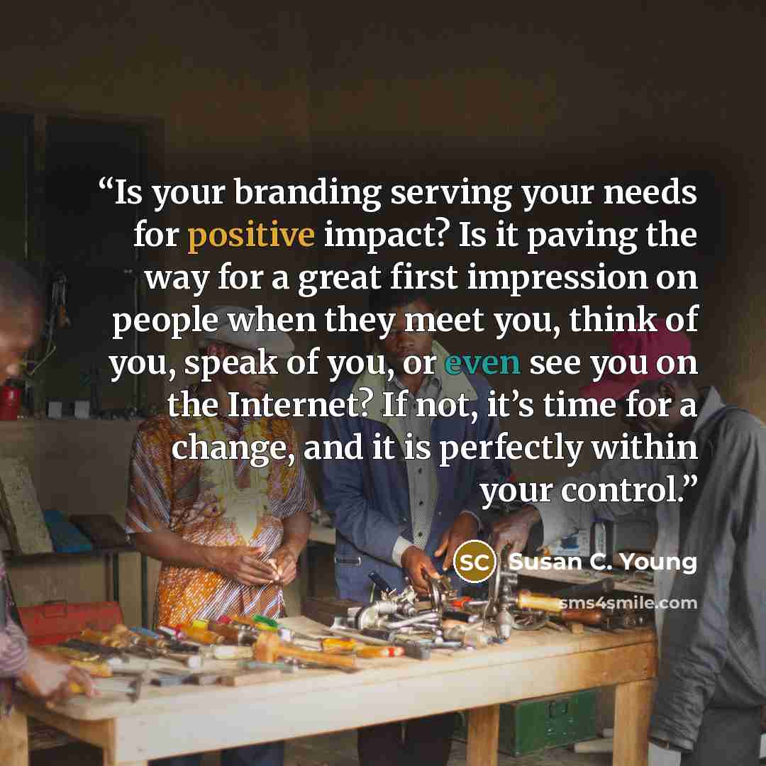 “Is your branding serving your needs for positive impact? Is it paving the way for a great first impression on people when they meet you, think of you, speak of you, or even see you on the Internet? If not, it’s time for a change, and it is perfectly within your control.” quote by Susan C. Young